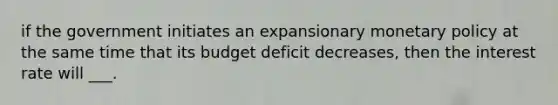 if the government initiates an expansionary monetary policy at the same time that its budget deficit decreases, then the interest rate will ___.