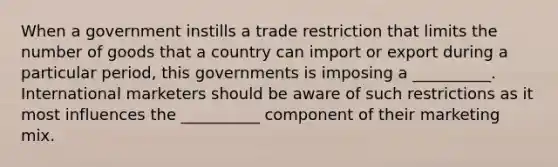 When a government instills a trade restriction that limits the number of goods that a country can import or export during a particular period, this governments is imposing a __________. International marketers should be aware of such restrictions as it most influences the __________ component of their marketing mix.