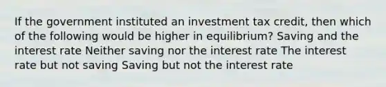 If the government instituted an investment tax credit, then which of the following would be higher in equilibrium? Saving and the interest rate Neither saving nor the interest rate The interest rate but not saving Saving but not the interest rate