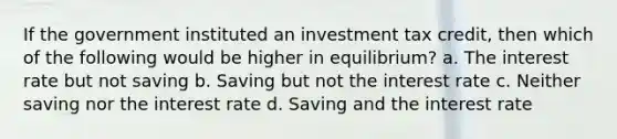 If the government instituted an investment tax credit, then which of the following would be higher in equilibrium? a. The interest rate but not saving b. Saving but not the interest rate c. Neither saving nor the interest rate d. Saving and the interest rate