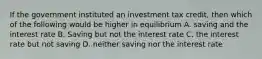 If the government instituted an investment tax credit, then which of the following would be higher in equilibrium A. saving and the interest rate B. Saving but not the interest rate C. the interest rate but not saving D. neither saving nor the interest rate