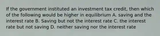 If the government instituted an investment tax credit, then which of the following would be higher in equilibrium A. saving and the interest rate B. Saving but not the interest rate C. the interest rate but not saving D. neither saving nor the interest rate