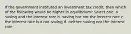 If the government instituted an investment tax credit, then which of the following would be higher in equilibrium? Select one: a. saving and the interest rate b. saving but not the interest rate c. the interest rate but not saving d. neither saving nor the interest rate