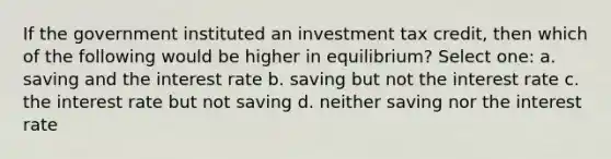 If the government instituted an investment tax credit, then which of the following would be higher in equilibrium? Select one: a. saving and the interest rate b. saving but not the interest rate c. the interest rate but not saving d. neither saving nor the interest rate