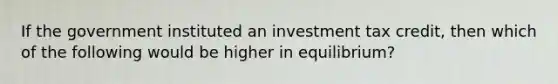 If the government instituted an investment tax credit, then which of the following would be higher in equilibrium?