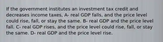 If the government institutes an investment tax credit and decreases income taxes, A- real GDP falls, and the price level could rise, fall, or stay the same. B- real GDP and the price level fall. C- real GDP rises, and the price level could rise, fall, or stay the same. D- real GDP and the price level rise.