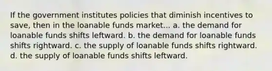 If the government institutes policies that diminish incentives to save, then in the loanable funds market... a. the demand for loanable funds shifts leftward. b. the demand for loanable funds shifts rightward. c. the supply of loanable funds shifts rightward. d. the supply of loanable funds shifts leftward.