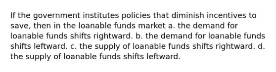 If the government institutes policies that diminish incentives to save, then in the loanable funds market a. the demand for loanable funds shifts rightward. b. the demand for loanable funds shifts leftward. c. the supply of loanable funds shifts rightward. d. the supply of loanable funds shifts leftward.