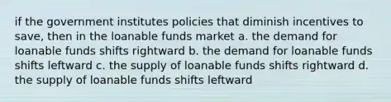 if the government institutes policies that diminish incentives to save, then in the loanable funds market a. the demand for loanable funds shifts rightward b. the demand for loanable funds shifts leftward c. the supply of loanable funds shifts rightward d. the supply of loanable funds shifts leftward