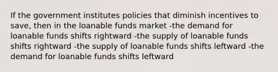 If the government institutes policies that diminish incentives to save, then in the loanable funds market -the demand for loanable funds shifts rightward -the supply of loanable funds shifts rightward -the supply of loanable funds shifts leftward -the demand for loanable funds shifts leftward