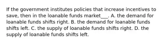 If the government institutes policies that increase incentives to save, then in the loanable funds market___. A. the demand for loanable funds shifts right. B. the demand for loanable funds shifts left. C. the supply of loanable funds shifts right. D. the supply of loanable funds shifts left.