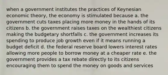 when a government institutes the practices of Keynesian economic theory, the economy is stimulated because a. the government cuts taxes placing more money in the hands of its citizens b. the government raises taxes on the wealthiest citizens making the budgetary shortfalls c. the government increases its spending to produce job growth even if it means running a budget deficit d. the federal reserve board lowers interest rates allowing more people to borrow money at a cheaper rate e. the government provides a tax rebate directly to its citizens encouraging them to spend the money on goods and services