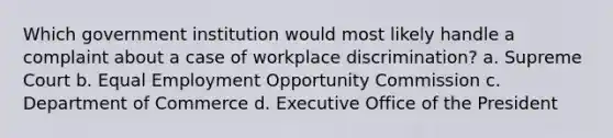 Which government institution would most likely handle a complaint about a case of workplace discrimination? a. Supreme Court b. Equal Employment Opportunity Commission c. Department of Commerce d. Executive Office of the President