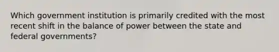 Which government institution is primarily credited with the most recent shift in the balance of power between the state and federal governments?