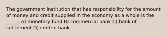 The government institution that has responsibility for the amount of money and credit supplied in the economy as a whole is the _____. A) monetary fund B) commercial bank C) bank of settlement D) central bank