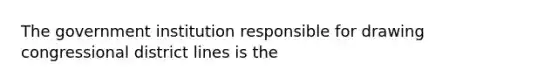 The government institution responsible for drawing congressional district lines is the