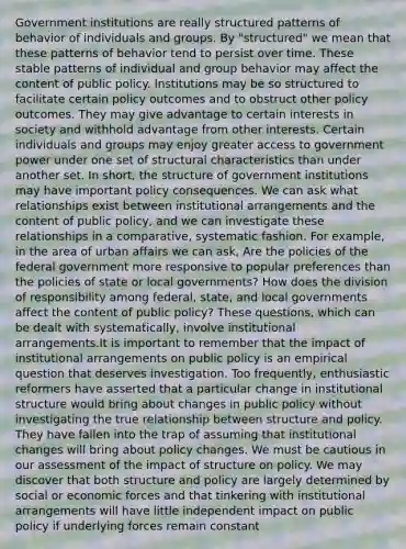 Government institutions are really structured patterns of behavior of individuals and groups. By "structured" we mean that these patterns of behavior tend to persist over time. These stable patterns of individual and group behavior may affect the content of public policy. Institutions may be so structured to facilitate certain policy outcomes and to obstruct other policy outcomes. They may give advantage to certain interests in society and withhold advantage from other interests. Certain individuals and groups may enjoy greater access to government power under one set of structural characteristics than under another set. In short, the structure of government institutions may have important policy consequences. We can ask what relationships exist between institutional arrangements and the content of public policy, and we can investigate these relationships in a comparative, systematic fashion. For example, in the area of urban affairs we can ask, Are the policies of the federal government more responsive to popular preferences than the policies of state or local governments? How does the division of responsibility among federal, state, and local governments affect the content of public policy? These questions, which can be dealt with systematically, involve institutional arrangements.It is important to remember that the impact of institutional arrangements on public policy is an empirical question that deserves investigation. Too frequently, enthusiastic reformers have asserted that a particular change in institutional structure would bring about changes in public policy without investigating the true relationship between structure and policy. They have fallen into the trap of assuming that institutional changes will bring about policy changes. We must be cautious in our assessment of the impact of structure on policy. We may discover that both structure and policy are largely determined by social or economic forces and that tinkering with institutional arrangements will have little independent impact on public policy if underlying forces remain constant