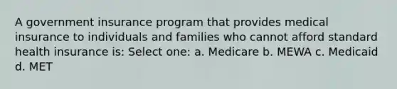 A government insurance program that provides medical insurance to individuals and families who cannot afford standard health insurance is: Select one: a. Medicare b. MEWA c. Medicaid d. MET