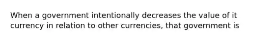 When a government intentionally decreases the value of it currency in relation to other currencies, that government is