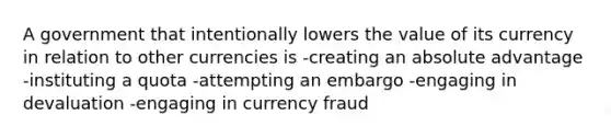 A government that intentionally lowers the value of its currency in relation to other currencies is -creating an absolute advantage -instituting a quota -attempting an embargo -engaging in devaluation -engaging in currency fraud