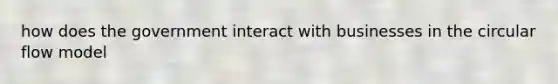 how does the government interact with businesses in the circular flow model