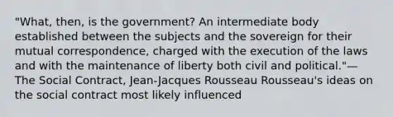 "What, then, is the government? An intermediate body established between the subjects and the sovereign for their mutual correspondence, charged with the execution of the laws and with the maintenance of liberty both civil and political."—The Social Contract, Jean-Jacques Rousseau Rousseau's ideas on the social contract most likely influenced