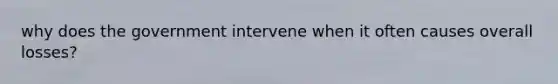 why does the government intervene when it often causes overall losses?