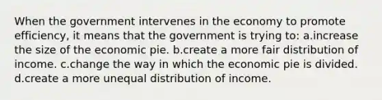 When the government intervenes in the economy to promote efficiency, it means that the government is trying to: a.increase the size of the economic pie. b.create a more fair distribution of income. c.change the way in which the economic pie is divided. d.create a more unequal distribution of income.