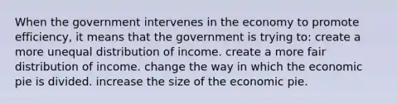 When the government intervenes in the economy to promote efficiency, it means that the government is trying to: create a more unequal distribution of income. create a more fair distribution of income. change the way in which the economic pie is divided. increase the size of the economic pie.