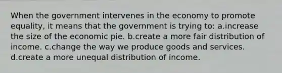 When the government intervenes in the economy to promote equality, it means that the government is trying to: a.increase the size of the economic pie. b.create a more fair distribution of income. c.change the way we produce goods and services. d.create a more unequal distribution of income.