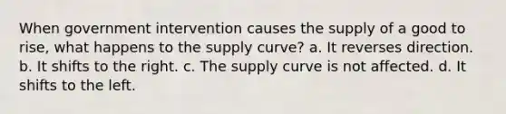 When government intervention causes the supply of a good to rise, what happens to the supply curve? a. It reverses direction. b. It shifts to the right. c. The supply curve is not affected. d. It shifts to the left.