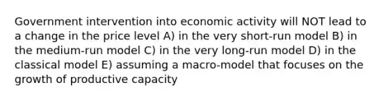 Government intervention into economic activity will NOT lead to a change in the price level A) in the very short-run model B) in the medium-run model C) in the very long-run model D) in the classical model E) assuming a macro-model that focuses on the growth of productive capacity