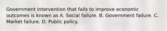 Government intervention that fails to improve economic outcomes is known as A. Social failure. B. Government failure. C. Market failure. D. Public policy.