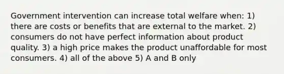 Government intervention can increase total welfare when: 1) there are costs or benefits that are external to the market. 2) consumers do not have perfect information about product quality. 3) a high price makes the product unaffordable for most consumers. 4) all of the above 5) A and B only