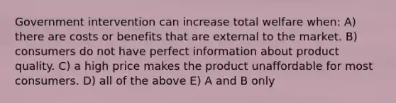 Government intervention can increase total welfare when: A) there are costs or benefits that are external to the market. B) consumers do not have perfect information about product quality. C) a high price makes the product unaffordable for most consumers. D) all of the above E) A and B only