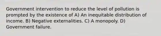 Government intervention to reduce the level of pollution is prompted by the existence of A) An inequitable distribution of income. B) Negative externalities. C) A monopoly. D) Government failure.