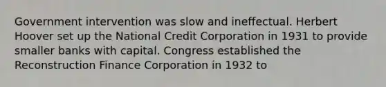 Government intervention was slow and ineffectual. Herbert Hoover set up the National Credit Corporation in 1931 to provide smaller banks with capital. Congress established the Reconstruction Finance Corporation in 1932 to