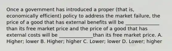 Once a government has introduced a proper (that is, economically efficient) policy to address the market failure, the price of a good that has external benefits will be ______________ than its free market price and the price of a good that has external costs will be ______________than its free market price. A. Higher; lower B. Higher; higher C. Lower; lower D. Lower; higher