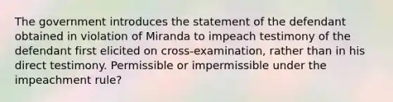 The government introduces the statement of the defendant obtained in violation of Miranda to impeach testimony of the defendant first elicited on cross-examination, rather than in his direct testimony. Permissible or impermissible under the impeachment rule?