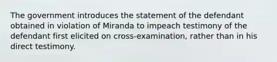 The government introduces the statement of the defendant obtained in violation of Miranda to impeach testimony of the defendant first elicited on cross-examination, rather than in his direct testimony.