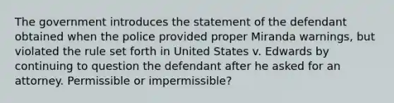 The government introduces the statement of the defendant obtained when the police provided proper Miranda warnings, but violated the rule set forth in United States v. Edwards by continuing to question the defendant after he asked for an attorney. Permissible or impermissible?