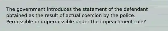 The government introduces the statement of the defendant obtained as the result of actual coercion by the police. Permissible or impermissible under the impeachment rule?