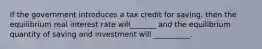 If the government introduces a tax credit for saving, then the equilibrium real interest rate will_______ and the equilibrium quantity of saving and investment will __________.