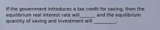 If the government introduces a tax credit for saving, then the equilibrium real interest rate will_______ and the equilibrium quantity of saving and investment will __________.