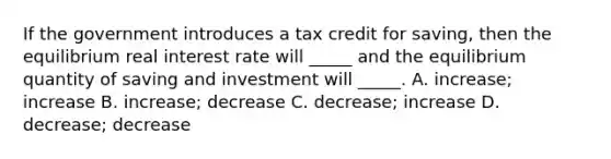 If the government introduces a tax credit for saving, then the equilibrium real interest rate will _____ and the equilibrium quantity of saving and investment will _____. A. increase; increase B. increase; decrease C. decrease; increase D. decrease; decrease