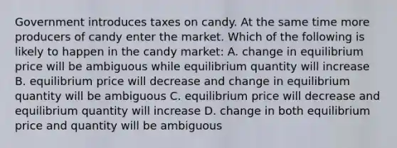 Government introduces taxes on candy. At the same time more producers of candy enter the market. Which of the following is likely to happen in the candy market: A. change in equilibrium price will be ambiguous while equilibrium quantity will increase B. equilibrium price will decrease and change in equilibrium quantity will be ambiguous C. equilibrium price will decrease and equilibrium quantity will increase D. change in both equilibrium price and quantity will be ambiguous