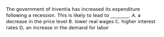 The government of Inventia has increased its expenditure following a recession. This is likely to lead to ________. A. a decrease in the price level B. lower real wages C. higher interest rates D, an increase in the demand for labor