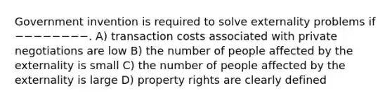 Government invention is required to solve externality problems if −−−−−−−−. A) transaction costs associated with private negotiations are low B) the number of people affected by the externality is small C) the number of people affected by the externality is large D) property rights are clearly defined