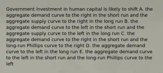 Government investment in human capital is likely to shift A. the aggregate demand curve to the right in the short run and the aggregate supply curve to the right in the long run B. the aggregate demand curve to the left in the short run and the aggregate supply curve to the left in the long run C. the aggregate demand curve to the right in the short run and the long-run Phillips curve to the right D. the aggregate demand curve to the left in the long run E. the aggregate demand curve to the left in the short run and the long-run Phillips curve to the left