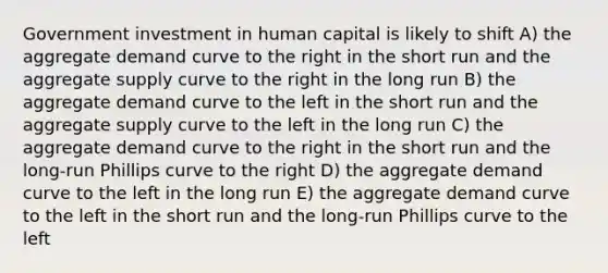 Government investment in human capital is likely to shift A) the aggregate demand curve to the right in the short run and the aggregate supply curve to the right in the long run B) the aggregate demand curve to the left in the short run and the aggregate supply curve to the left in the long run C) the aggregate demand curve to the right in the short run and the long-run Phillips curve to the right D) the aggregate demand curve to the left in the long run E) the aggregate demand curve to the left in the short run and the long-run Phillips curve to the left